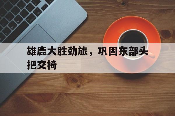澳亚国际最新网址-雄鹿大胜劲旅，巩固东部头把交椅